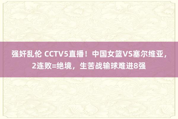 强奸乱伦 CCTV5直播！中国女篮VS塞尔维亚，2连败=绝境，生苦战输球难进8强