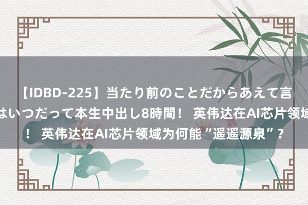 【IDBD-225】当たり前のことだからあえて言わなかったけど…IPはいつだって本生中出し8時間！ 英伟达在AI芯片领域为何能“遥遥源泉”？