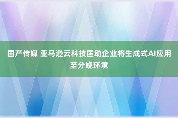 国产传媒 亚马逊云科技匡助企业将生成式AI应用至分娩环境