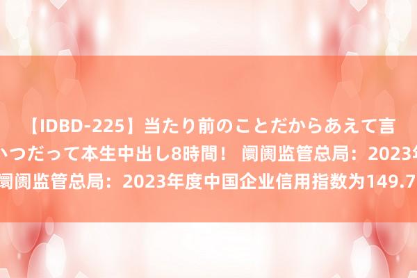 【IDBD-225】当たり前のことだからあえて言わなかったけど…IPはいつだって本生中出し8時間！ 阛阓监管总局：2023年度中国企业信用指数为149.71点