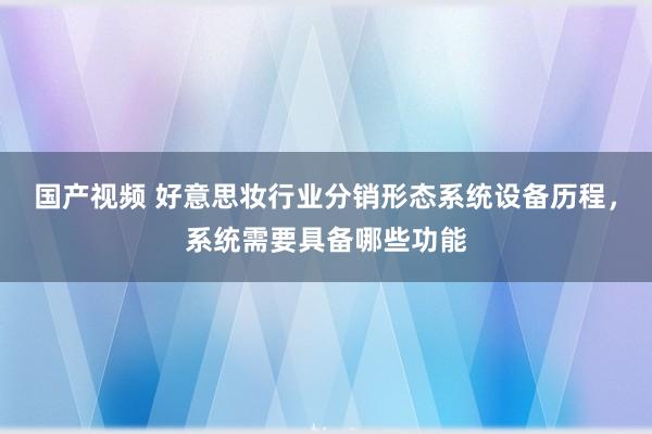 国产视频 好意思妆行业分销形态系统设备历程，系统需要具备哪些功能