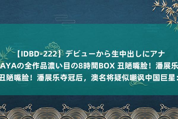 【IDBD-222】デビューから生中出しにアナルまで！最強の芸能人AYAの全作品濃い目の8時間BOX 丑陋嘴脸！潘展乐夺冠后，澳名将疑似嘲讽中国巨星：吃药了