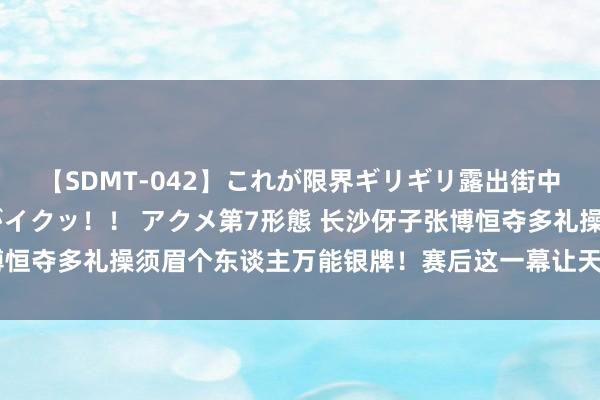 【SDMT-042】これが限界ギリギリ露出街中潮吹き アクメ自転車がイクッ！！ アクメ第7形態 长沙伢子张博恒夺多礼操须眉个东谈主万能银牌！赛后这一幕让天下可爱得念念哭