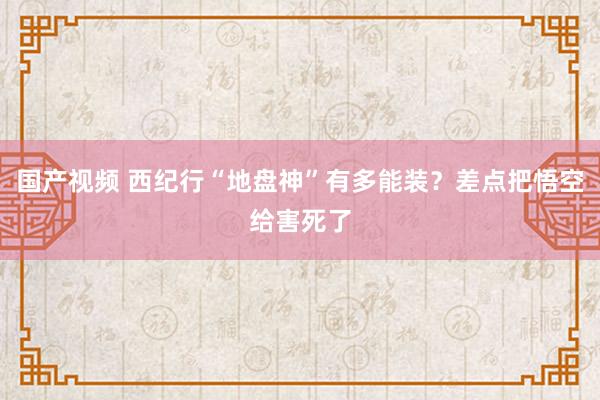 国产视频 西纪行“地盘神”有多能装？差点把悟空给害死了