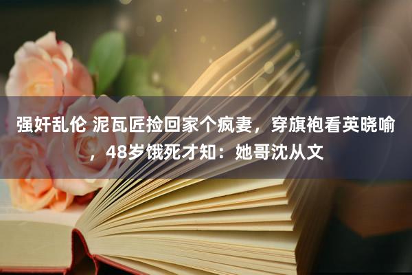 强奸乱伦 泥瓦匠捡回家个疯妻，穿旗袍看英晓喻，48岁饿死才知：她哥沈从文