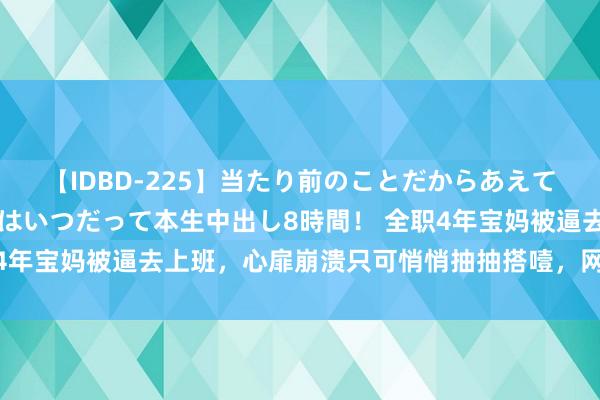 【IDBD-225】当たり前のことだからあえて言わなかったけど…IPはいつだって本生中出し8時間！ 全职4年宝妈被逼去上班，心扉崩溃只可悄悄抽抽搭噎，网友不淡定了！