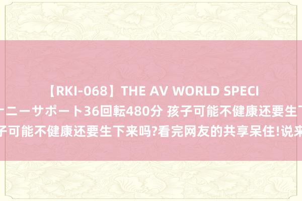 【RKI-068】THE AV WORLD SPECIAL あなただけに 最高のオナニーサポート36回転480分 孩子可能不健康还要生下来吗?看完网友的共享呆住!说来话长啊