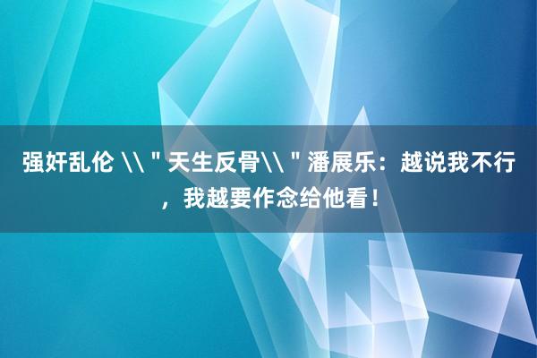 强奸乱伦 \＂天生反骨\＂潘展乐：越说我不行，我越要作念给他看！