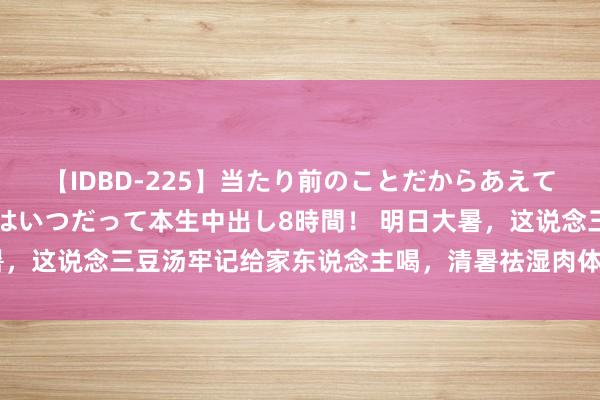 【IDBD-225】当たり前のことだからあえて言わなかったけど…IPはいつだって本生中出し8時間！ 明日大暑，这说念三豆汤牢记给家东说念主喝，清暑祛湿肉体棒，热天不疰夏