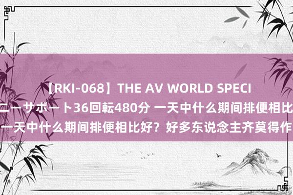 【RKI-068】THE AV WORLD SPECIAL あなただけに 最高のオナニーサポート36回転480分 一天中什么期间排便相比好？好多东说念主齐莫得作念到