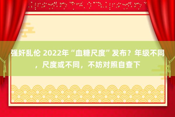 强奸乱伦 2022年“血糖尺度”发布？年级不同，尺度或不同，不妨对照自查下