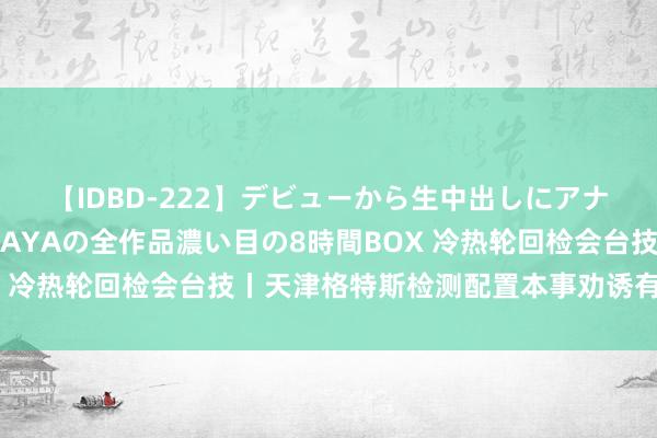 【IDBD-222】デビューから生中出しにアナルまで！最強の芸能人AYAの全作品濃い目の8時間BOX 冷热轮回检会台技丨天津格特斯检测配置本事劝诱有限公司