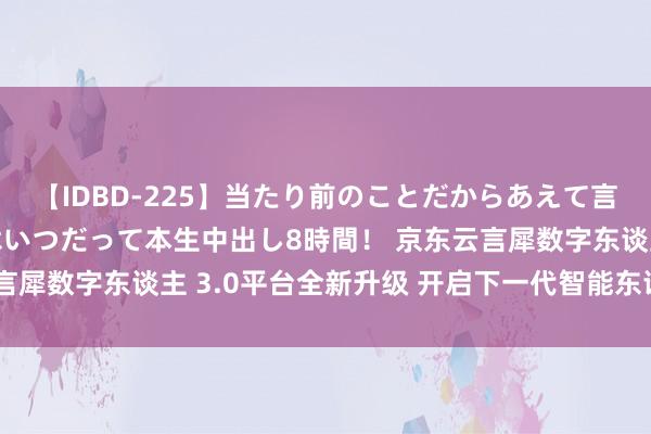 【IDBD-225】当たり前のことだからあえて言わなかったけど…IPはいつだって本生中出し8時間！ 京东云言犀数字东谈主 3.0平台全新升级 开启下一代智能东谈主机交互