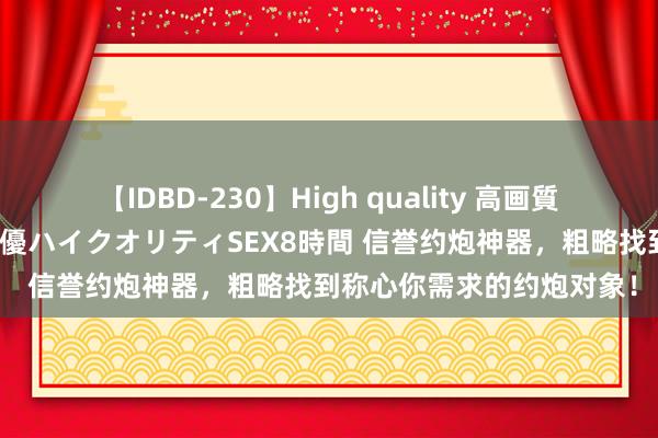 【IDBD-230】High quality 高画質で魅せます！究極のIP女優ハイクオリティSEX8時間 信誉约炮神器，粗略找到称心你需求的约炮对象！