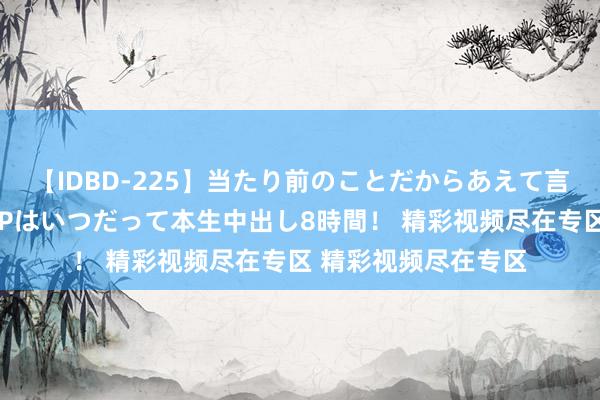 【IDBD-225】当たり前のことだからあえて言わなかったけど…IPはいつだって本生中出し8時間！ 精彩视频尽在专区 精彩视频尽在专区