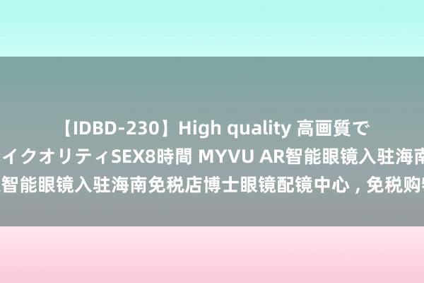 【IDBD-230】High quality 高画質で魅せます！究極のIP女優ハイクオリティSEX8時間 MYVU AR智能眼镜入驻海南免税店博士眼镜配镜中心 ， 免税购物添亮点