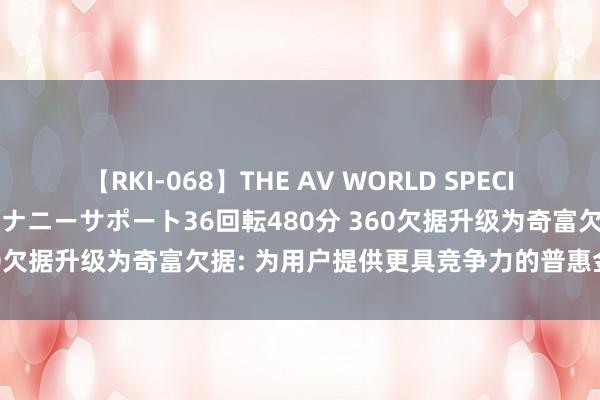 【RKI-068】THE AV WORLD SPECIAL あなただけに 最高のオナニーサポート36回転480分 360欠据升级为奇富欠据: 为用户提供更具竞争力的普惠金融行状