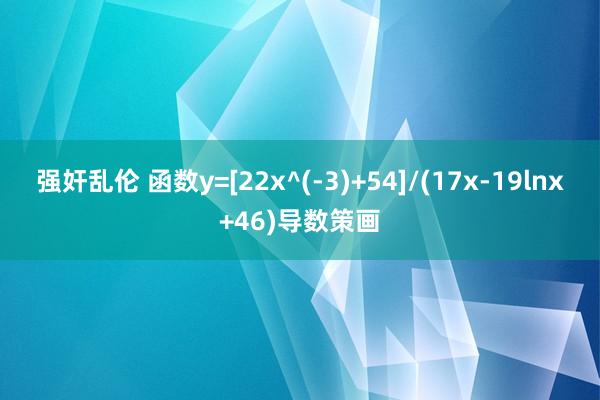 强奸乱伦 函数y=[22x^(-3)+54]/(17x-19lnx+46)导数策画