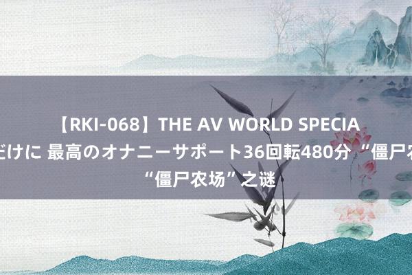 【RKI-068】THE AV WORLD SPECIAL あなただけに 最高のオナニーサポート36回転480分 “僵尸农场”之谜