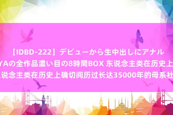 【IDBD-222】デビューから生中出しにアナルまで！最強の芸能人AYAの全作品濃い目の8時間BOX 东说念主类在历史上确切阅历过长达35000年的母系社会吗？