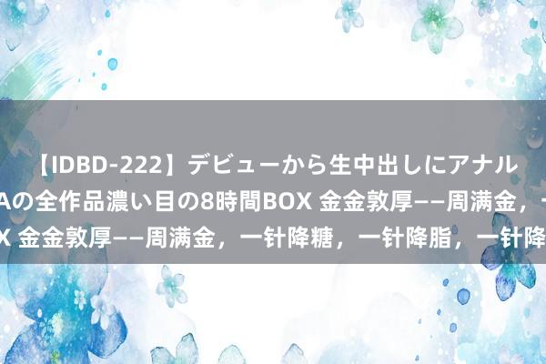 【IDBD-222】デビューから生中出しにアナルまで！最強の芸能人AYAの全作品濃い目の8時間BOX 金金敦厚——周满金，一针降糖，一针降脂，一针降压