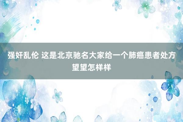 强奸乱伦 这是北京驰名大家给一个肺癌患者处方望望怎样样