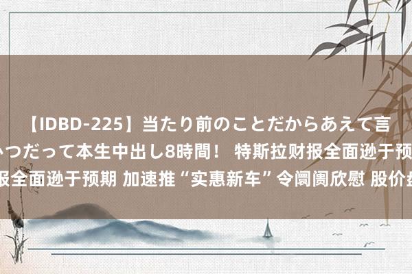 【IDBD-225】当たり前のことだからあえて言わなかったけど…IPはいつだって本生中出し8時間！ 特斯拉财报全面逊于预期 加速推“实惠新车”令阛阓欣慰 股价盘后大涨10%