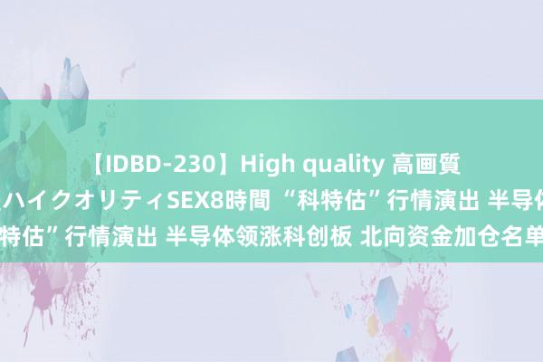 【IDBD-230】High quality 高画質で魅せます！究極のIP女優ハイクオリティSEX8時間 “科特估”行情演出 半导体领涨科创板 北向资金加仓名单曝光