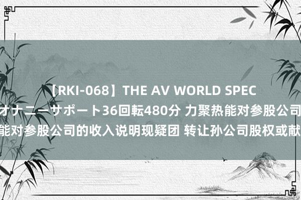 【RKI-068】THE AV WORLD SPECIAL あなただけに 最高のオナニーサポート36回転480分 力聚热能对参股公司的收入说明现疑团 转让孙公司股权或献技“以股让地”