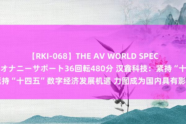 【RKI-068】THE AV WORLD SPECIAL あなただけに 最高のオナニーサポート36回転480分 汉鑫科技：紧持“十四五”数字经济发展机遇 力图成为国内具有影响力的数字科技公司