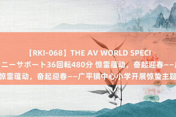 【RKI-068】THE AV WORLD SPECIAL あなただけに 最高のオナニーサポート36回転480分 惊雷蕴动，奋起迎春——广平镇中心小学开展惊蛰主题手脚