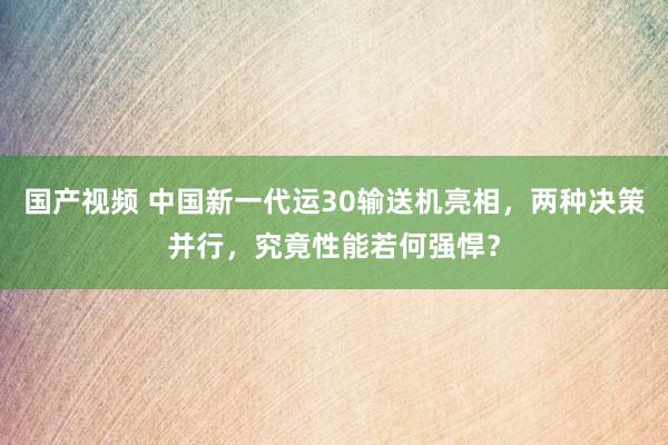 国产视频 中国新一代运30输送机亮相，两种决策并行，究竟性能若何强悍？