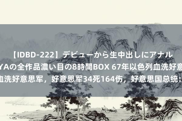 【IDBD-222】デビューから生中出しにアナルまで！最強の芸能人AYAの全作品濃い目の8時間BOX 67年以色列血洗好意思军，好意思军34死164伤，好意思国总统：别让以色列为难