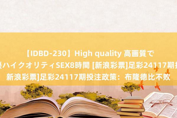 【IDBD-230】High quality 高画質で魅せます！究極のIP女優ハイクオリティSEX8時間 [新浪彩票]足彩24117期投注政策：布隆德比不败