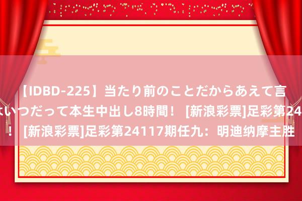 【IDBD-225】当たり前のことだからあえて言わなかったけど…IPはいつだって本生中出し8時間！ [新浪彩票]足彩第24117期任九：明迪纳摩主胜