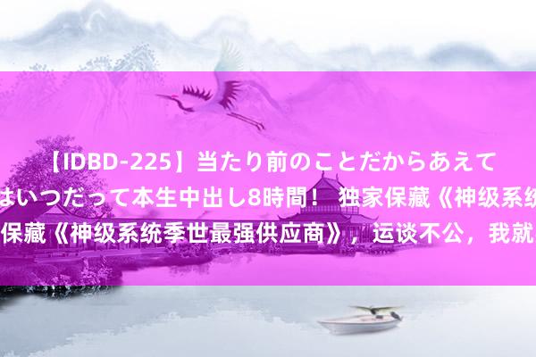 【IDBD-225】当たり前のことだからあえて言わなかったけど…IPはいつだって本生中出し8時間！ 独家保藏《神级系统季世最强供应商》，运谈不公，我就要逆天改命！