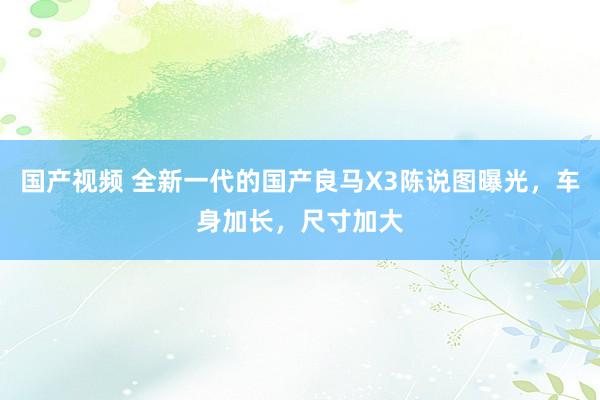 国产视频 全新一代的国产良马X3陈说图曝光，车身加长，尺寸加大