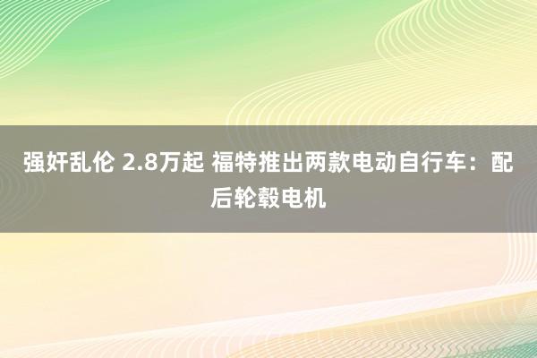 强奸乱伦 2.8万起 福特推出两款电动自行车：配后轮毂电机