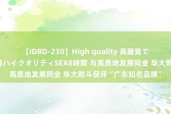 【IDBD-230】High quality 高画質で魅せます！究極のIP女優ハイクオリティSEX8時間 与高质地发展同业 华大败斗获评“广东知名品牌”