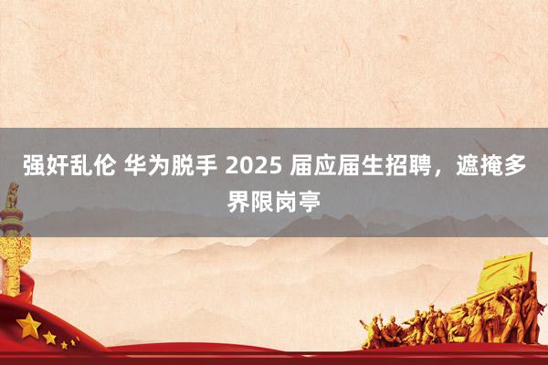 强奸乱伦 华为脱手 2025 届应届生招聘，遮掩多界限岗亭