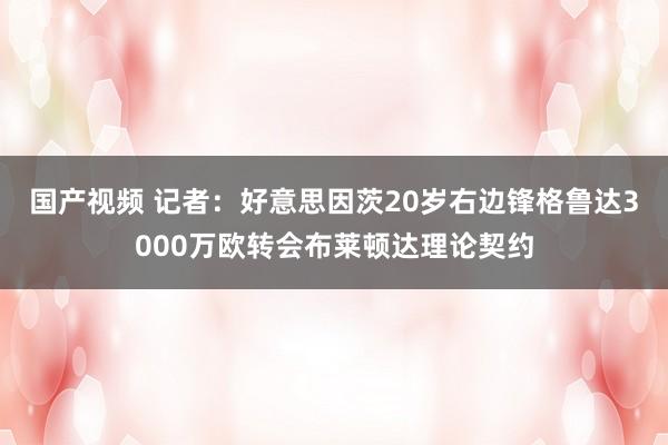 国产视频 记者：好意思因茨20岁右边锋格鲁达3000万欧转会布莱顿达理论契约