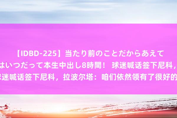 【IDBD-225】当たり前のことだからあえて言わなかったけど…IPはいつだって本生中出し8時間！ 球迷喊话签下尼科，拉波尔塔：咱们依然领有了很好的球队气势