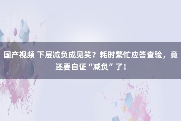 国产视频 下层减负成见笑？耗时繁忙应答查验，竟还要自证“减负”了！