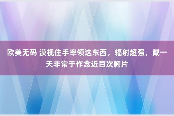 欧美无码 漠视住手率领这东西，辐射超强，戴一天非常于作念近百次胸片