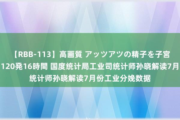 【RBB-113】高画質 アッツアツの精子を子宮に孕ませ中出し120発16時間 国度统计局工业司统计师孙晓解读7月份工业分娩数据