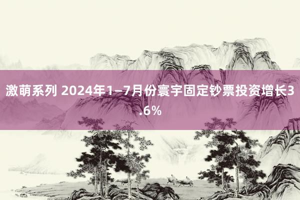 激萌系列 2024年1—7月份寰宇固定钞票投资增长3.6%