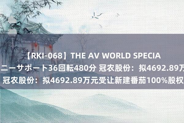 【RKI-068】THE AV WORLD SPECIAL あなただけに 最高のオナニーサポート36回転480分 冠农股份：拟4692.89万元受让新建番茄100%股权