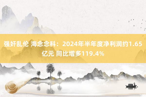 强奸乱伦 海念念科：2024年半年度净利润约1.65亿元 同比增多119.4%