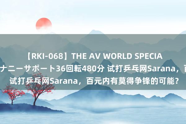 【RKI-068】THE AV WORLD SPECIAL あなただけに 最高のオナニーサポート36回転480分 试打乒乓网Sarana，百元内有莫得争锋的可能？