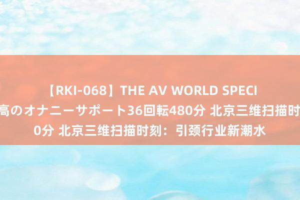 【RKI-068】THE AV WORLD SPECIAL あなただけに 最高のオナニーサポート36回転480分 北京三维扫描时刻：引颈行业新潮水